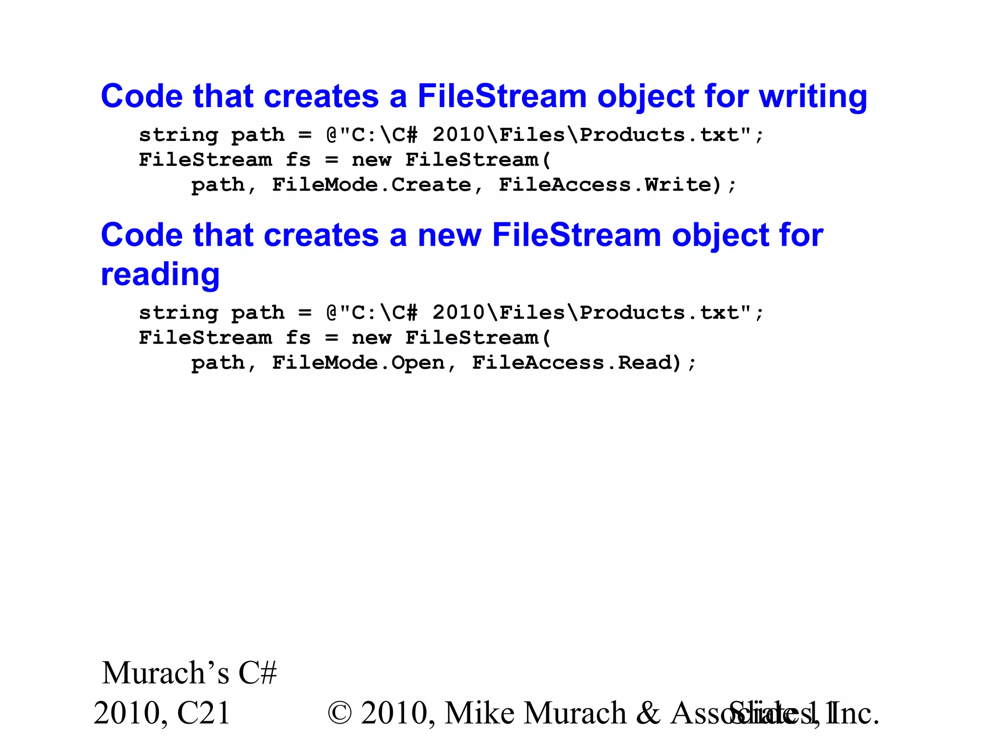 Murach’s C# 2010, C21 © 2010, Mike Murach & Associates, Inc.Slide 11 Code that creates a FileStream object for writing string path = @"C:C# 2010FilesProducts.txt"; FileStream fs = new FileStream( path, FileMode.Create, FileAccess.Write); Code that creates a new FileStream object for reading string path = @"C:C# 2010FilesProducts.txt"; FileStream fs = new FileStream( path, FileMode.Open, FileAccess.Read); 