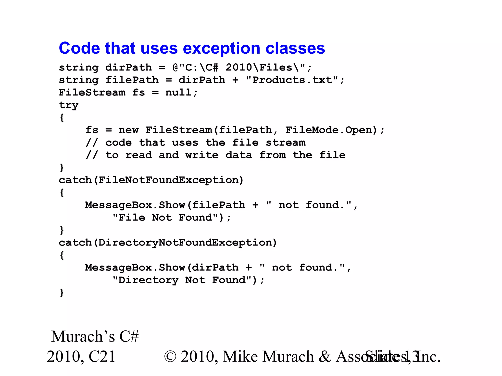Murach’s C# 2010, C21 © 2010, Mike Murach & Associates, Inc.Slide 13 Code that uses exception classes string dirPath = @"C:C# 2010Files"; string filePath = dirPath + "Products.txt"; FileStream fs = null; try { fs = new FileStream(filePath, FileMode.Open); // code that uses the file stream // to read and write data from the file } catch(FileNotFoundException) { MessageBox.Show(filePath + " not found.", "File Not Found"); } catch(DirectoryNotFoundException) { MessageBox.Show(dirPath + " not found.", "Directory Not Found"); } 