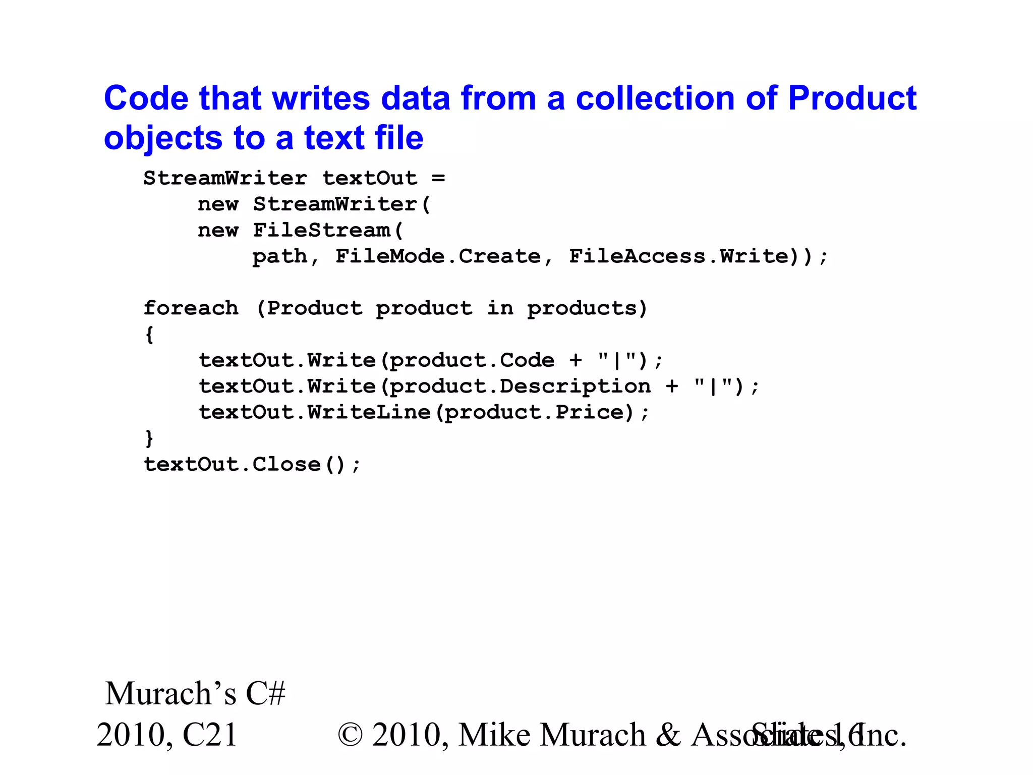 Murach’s C# 2010, C21 © 2010, Mike Murach & Associates, Inc.Slide 16 Code that writes data from a collection of Product objects to a text file StreamWriter textOut = new StreamWriter( new FileStream( path, FileMode.Create, FileAccess.Write)); foreach (Product product in products) { textOut.Write(product.Code + "|"); textOut.Write(product.Description + "|"); textOut.WriteLine(product.Price); } textOut.Close(); 