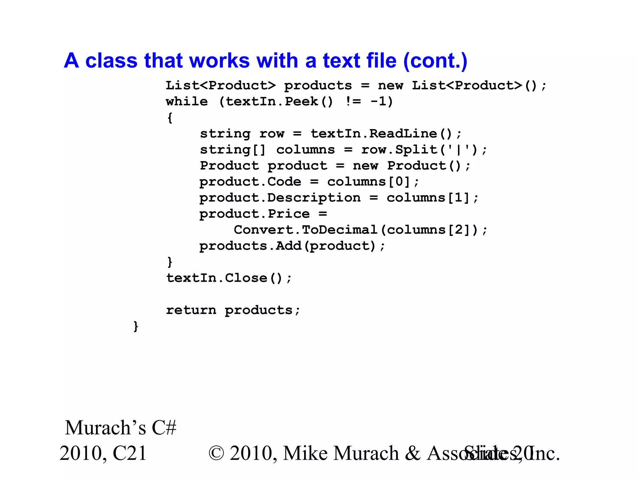 Murach’s C# 2010, C21 © 2010, Mike Murach & Associates, Inc.Slide 20 A class that works with a text file (cont.) List<Product> products = new List<Product>(); while (textIn.Peek() != -1) { string row = textIn.ReadLine(); string[] columns = row.Split('|'); Product product = new Product(); product.Code = columns[0]; product.Description = columns[1]; product.Price = Convert.ToDecimal(columns[2]); products.Add(product); } textIn.Close(); return products; } 