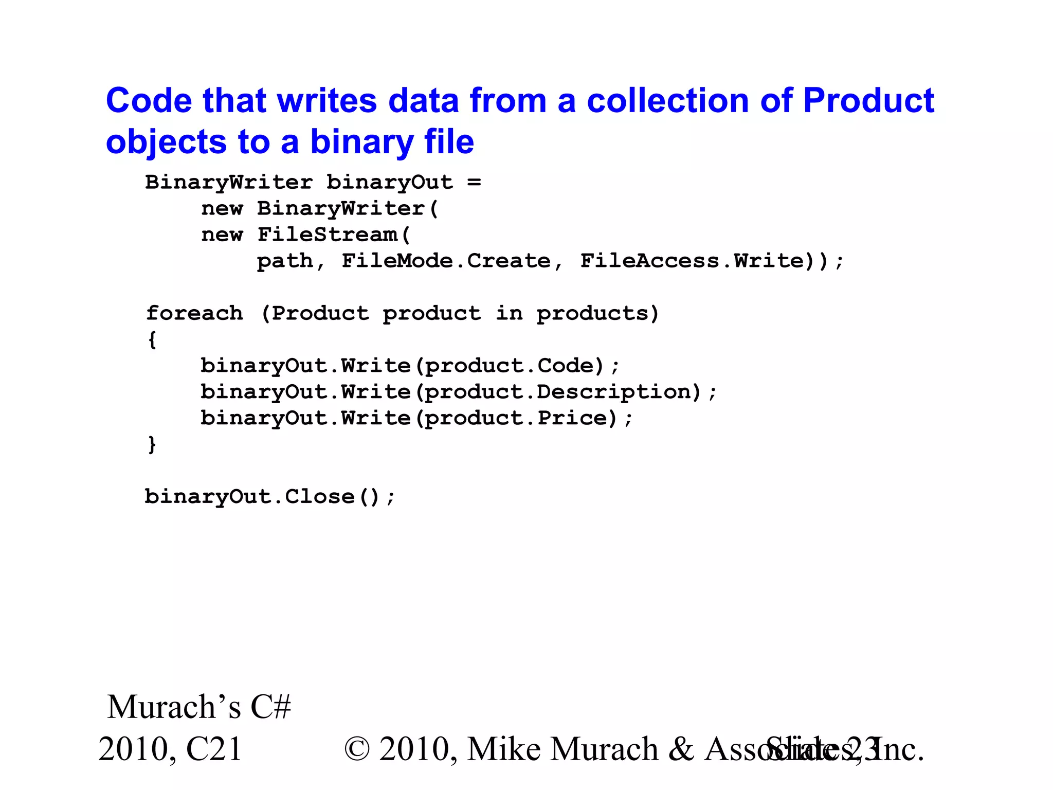Murach’s C# 2010, C21 © 2010, Mike Murach & Associates, Inc.Slide 23 Code that writes data from a collection of Product objects to a binary file BinaryWriter binaryOut = new BinaryWriter( new FileStream( path, FileMode.Create, FileAccess.Write)); foreach (Product product in products) { binaryOut.Write(product.Code); binaryOut.Write(product.Description); binaryOut.Write(product.Price); } binaryOut.Close(); 