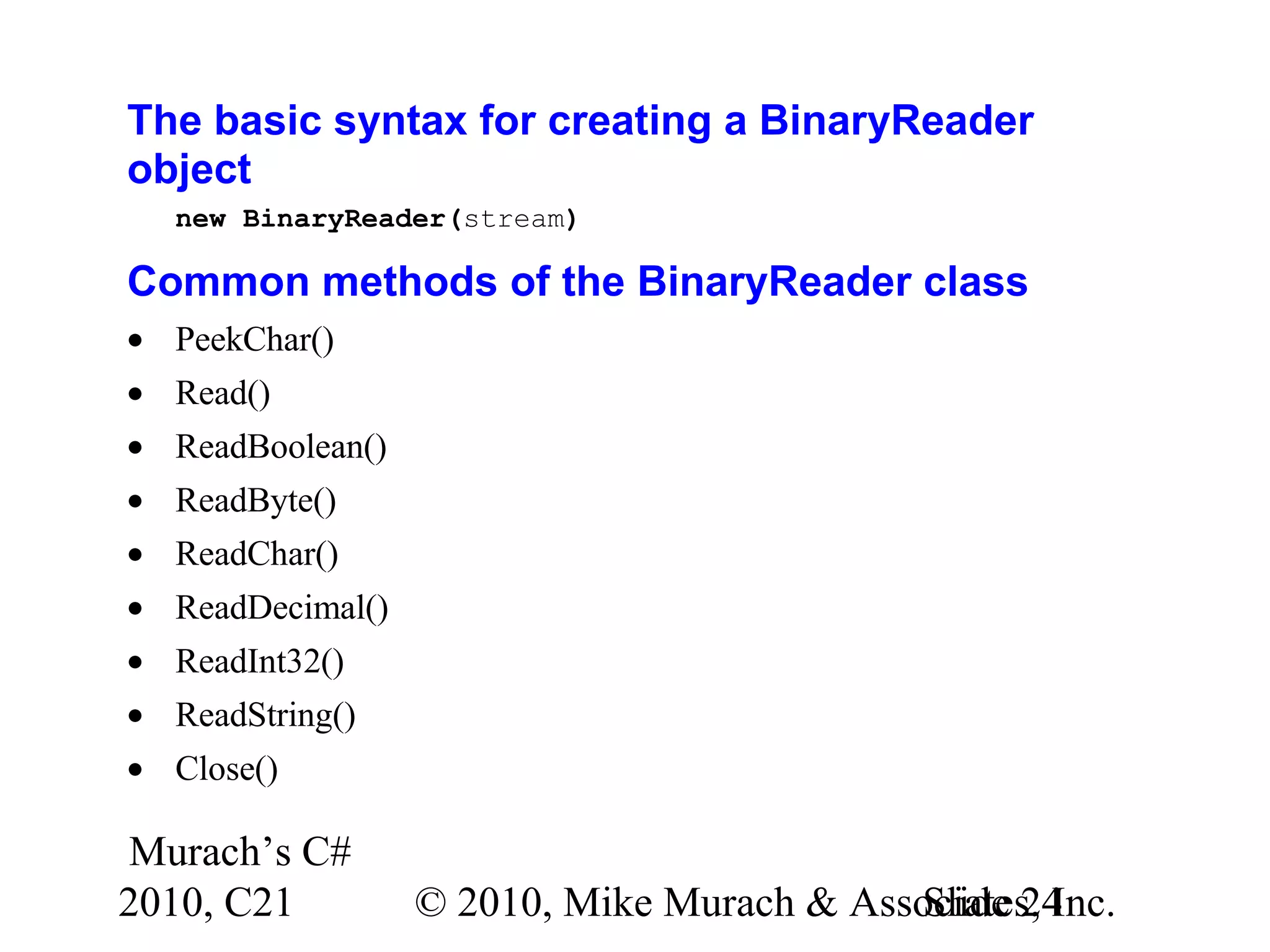 Murach’s C# 2010, C21 © 2010, Mike Murach & Associates, Inc.Slide 24 The basic syntax for creating a BinaryReader object new BinaryReader(stream) Common methods of the BinaryReader class • PeekChar() • Read() • ReadBoolean() • ReadByte() • ReadChar() • ReadDecimal() • ReadInt32() • ReadString() • Close() 