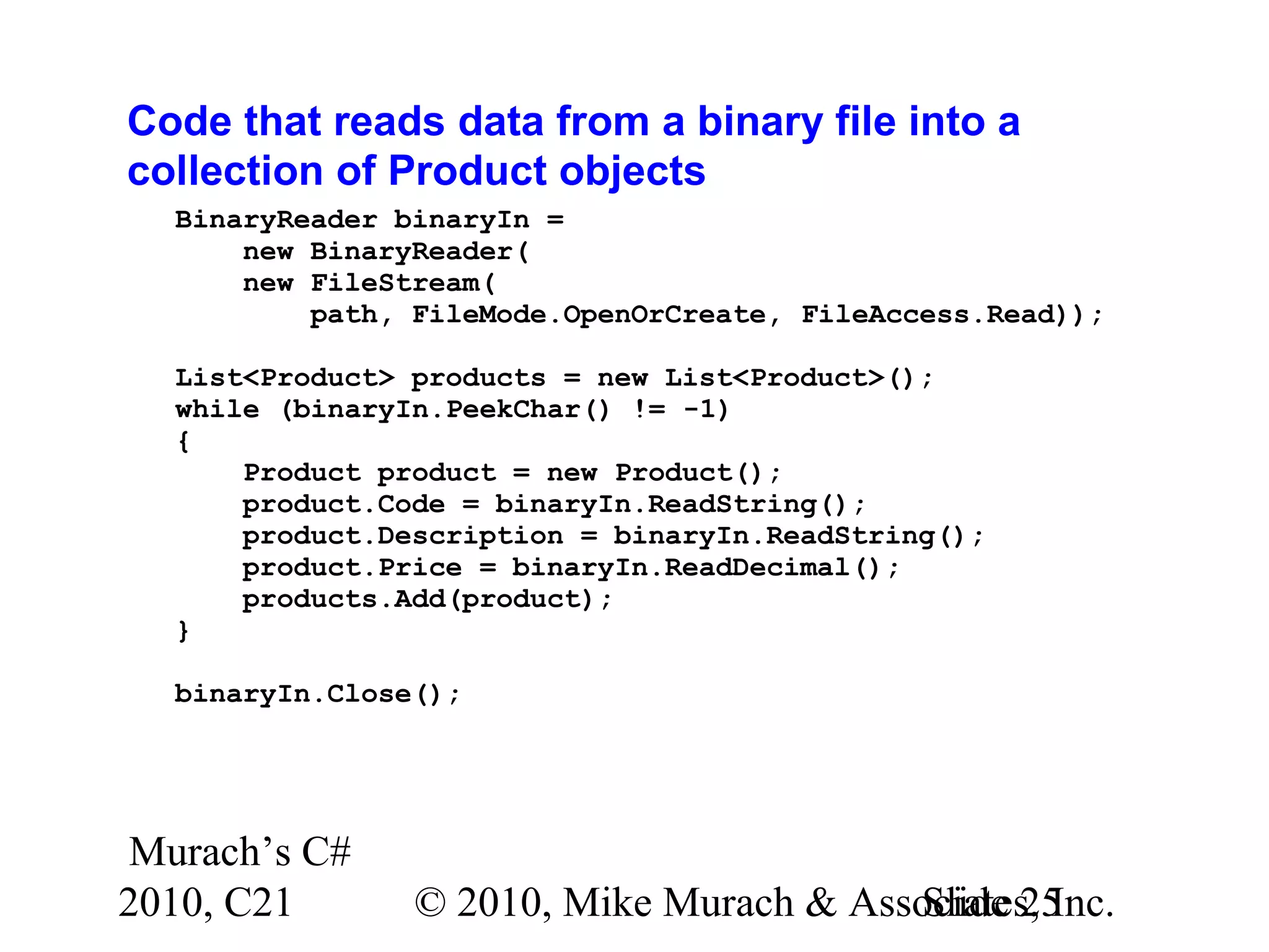 Murach’s C# 2010, C21 © 2010, Mike Murach & Associates, Inc.Slide 25 Code that reads data from a binary file into a collection of Product objects BinaryReader binaryIn = new BinaryReader( new FileStream( path, FileMode.OpenOrCreate, FileAccess.Read)); List<Product> products = new List<Product>(); while (binaryIn.PeekChar() != -1) { Product product = new Product(); product.Code = binaryIn.ReadString(); product.Description = binaryIn.ReadString(); product.Price = binaryIn.ReadDecimal(); products.Add(product); } binaryIn.Close(); 