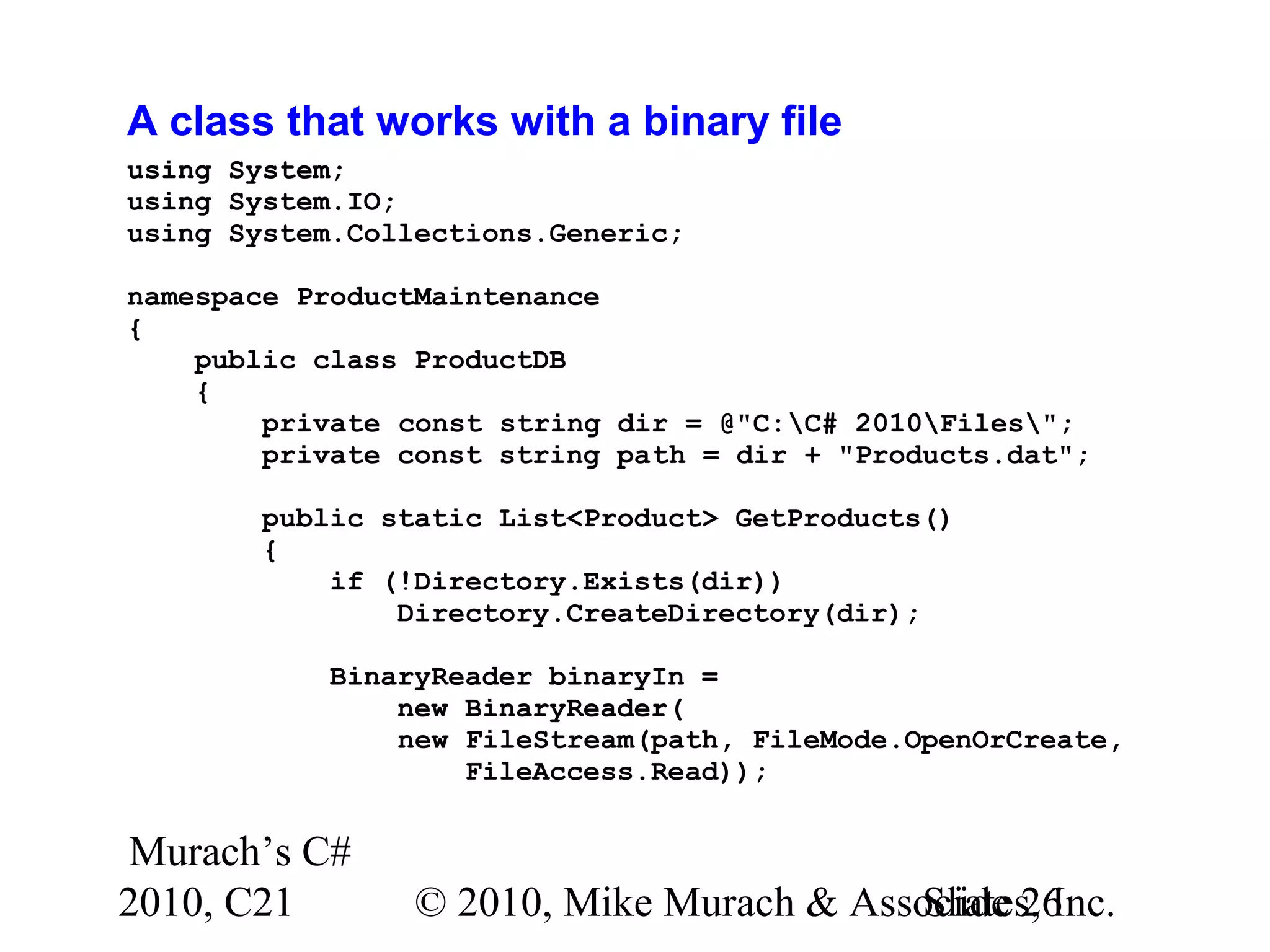 Murach’s C# 2010, C21 © 2010, Mike Murach & Associates, Inc.Slide 26 A class that works with a binary file using System; using System.IO; using System.Collections.Generic; namespace ProductMaintenance { public class ProductDB { private const string dir = @"C:C# 2010Files"; private const string path = dir + "Products.dat"; public static List<Product> GetProducts() { if (!Directory.Exists(dir)) Directory.CreateDirectory(dir); BinaryReader binaryIn = new BinaryReader( new FileStream(path, FileMode.OpenOrCreate, FileAccess.Read)); 