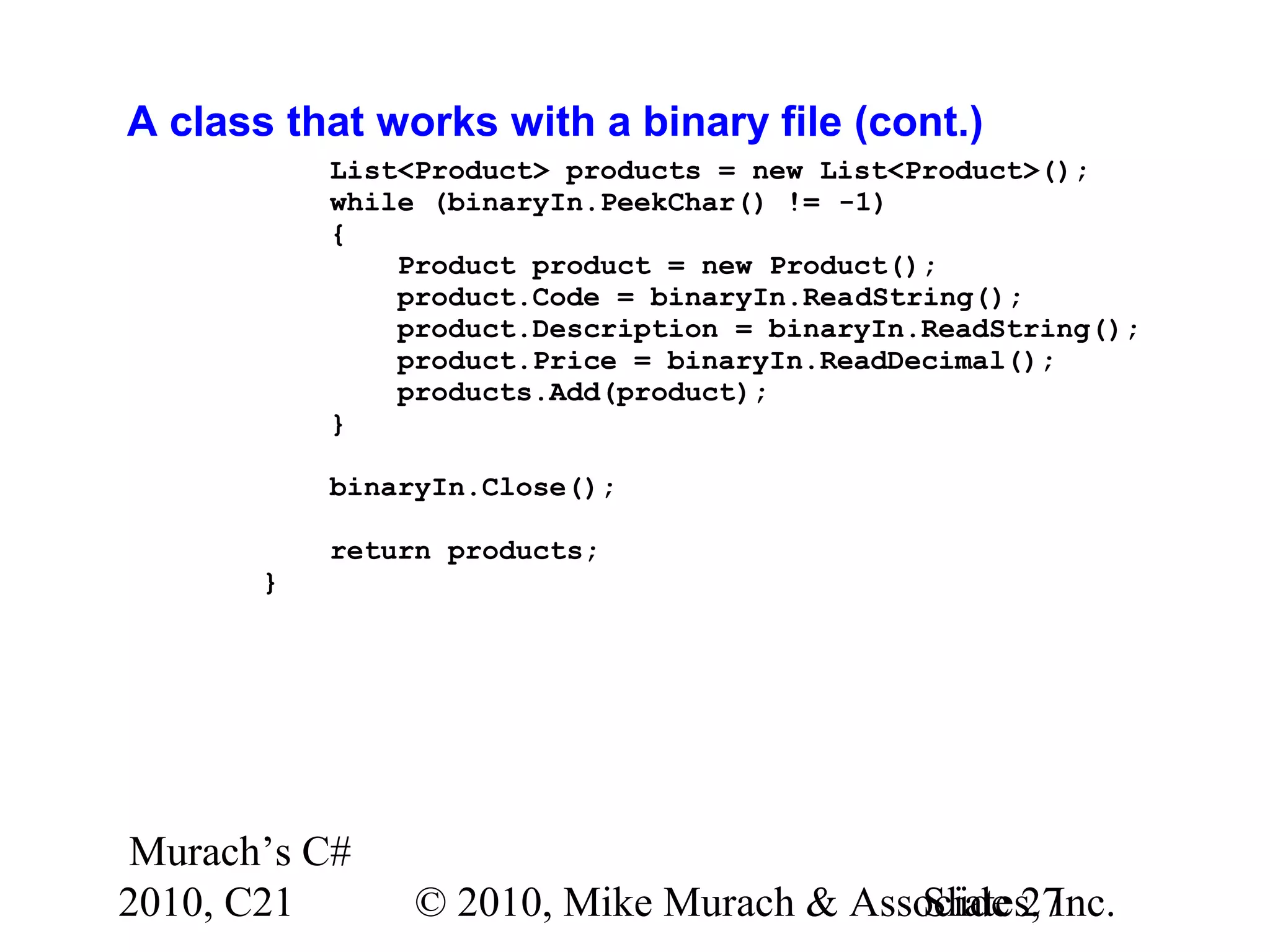 Murach’s C# 2010, C21 © 2010, Mike Murach & Associates, Inc.Slide 27 A class that works with a binary file (cont.) List<Product> products = new List<Product>(); while (binaryIn.PeekChar() != -1) { Product product = new Product(); product.Code = binaryIn.ReadString(); product.Description = binaryIn.ReadString(); product.Price = binaryIn.ReadDecimal(); products.Add(product); } binaryIn.Close(); return products; } 