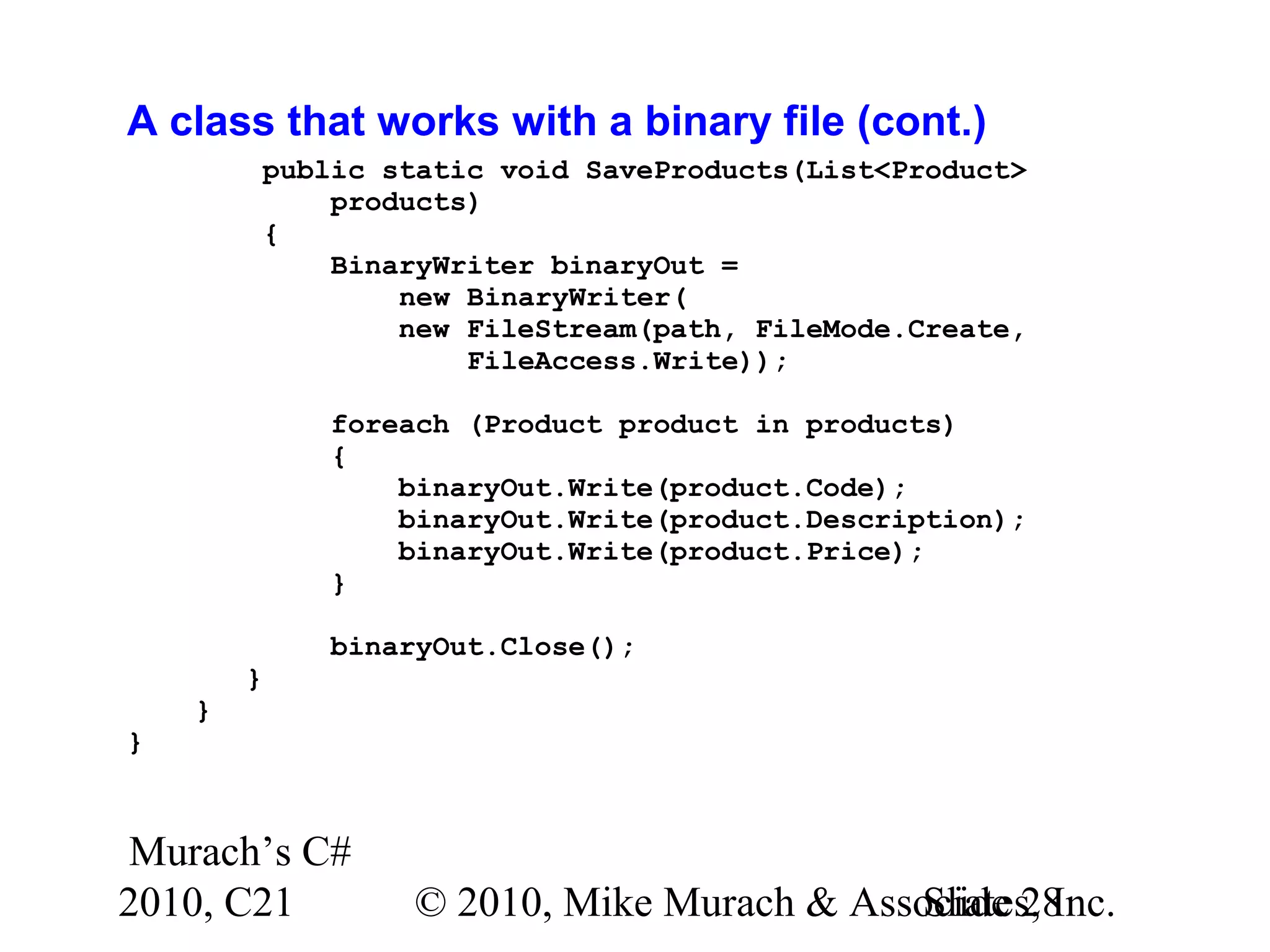 Murach’s C# 2010, C21 © 2010, Mike Murach & Associates, Inc.Slide 28 A class that works with a binary file (cont.) public static void SaveProducts(List<Product> products) { BinaryWriter binaryOut = new BinaryWriter( new FileStream(path, FileMode.Create, FileAccess.Write)); foreach (Product product in products) { binaryOut.Write(product.Code); binaryOut.Write(product.Description); binaryOut.Write(product.Price); } binaryOut.Close(); } } } 