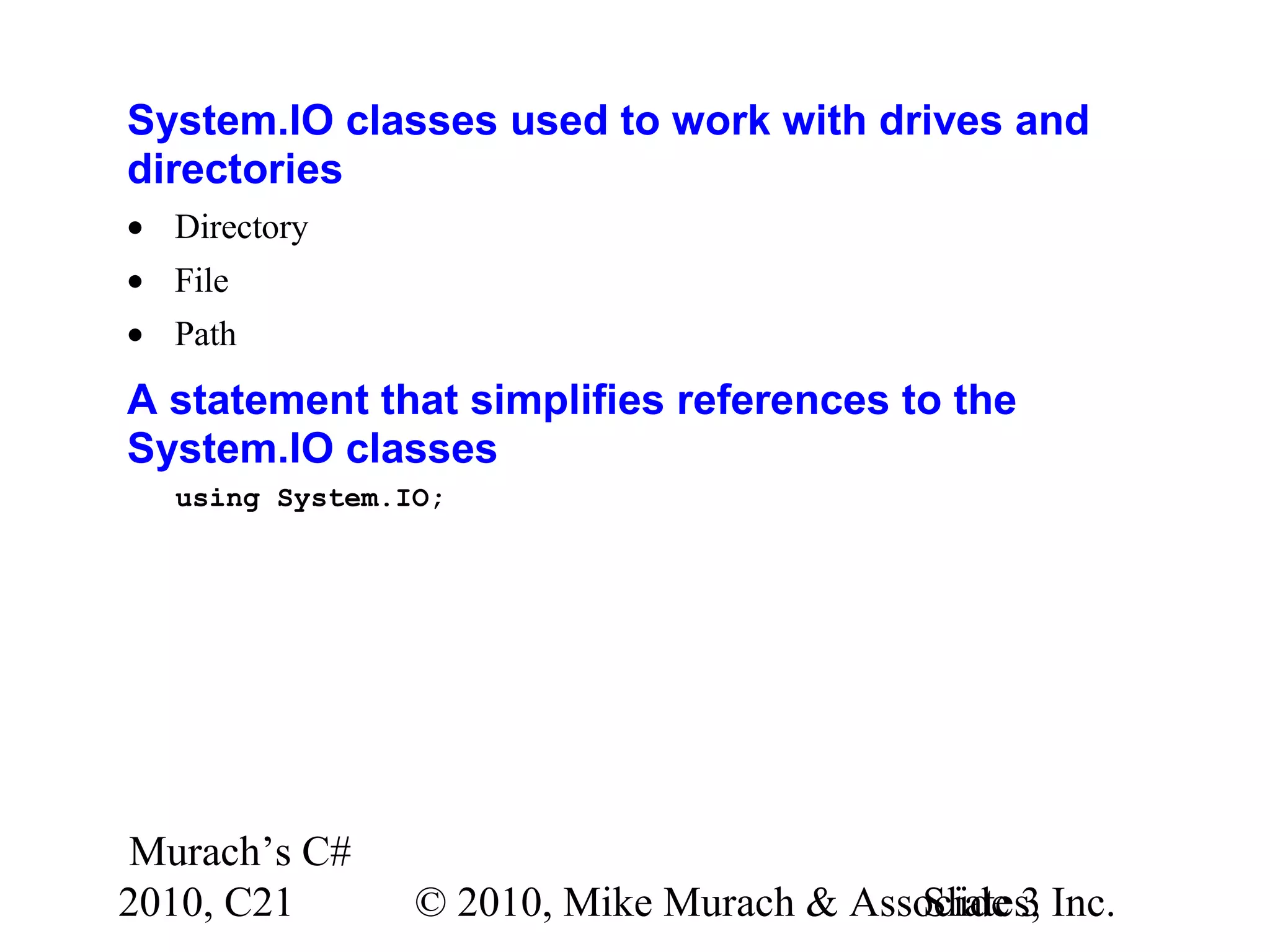 Murach’s C# 2010, C21 © 2010, Mike Murach & Associates, Inc.Slide 3 System.IO classes used to work with drives and directories • Directory • File • Path A statement that simplifies references to the System.IO classes using System.IO; 
