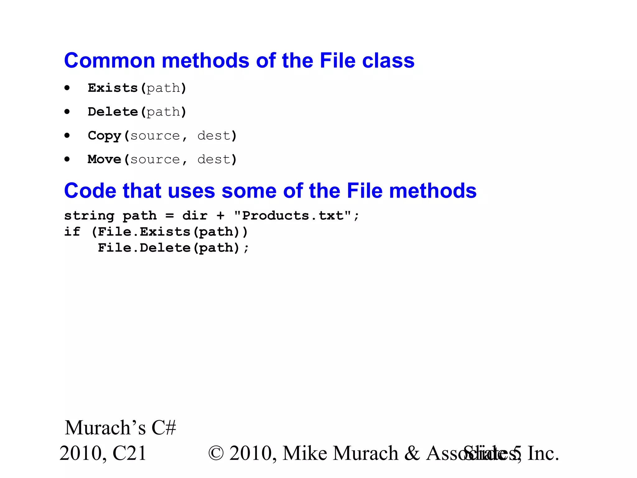 Murach’s C# 2010, C21 © 2010, Mike Murach & Associates, Inc.Slide 5 Common methods of the File class • Exists(path) • Delete(path) • Copy(source, dest) • Move(source, dest) Code that uses some of the File methods string path = dir + "Products.txt"; if (File.Exists(path)) File.Delete(path); 