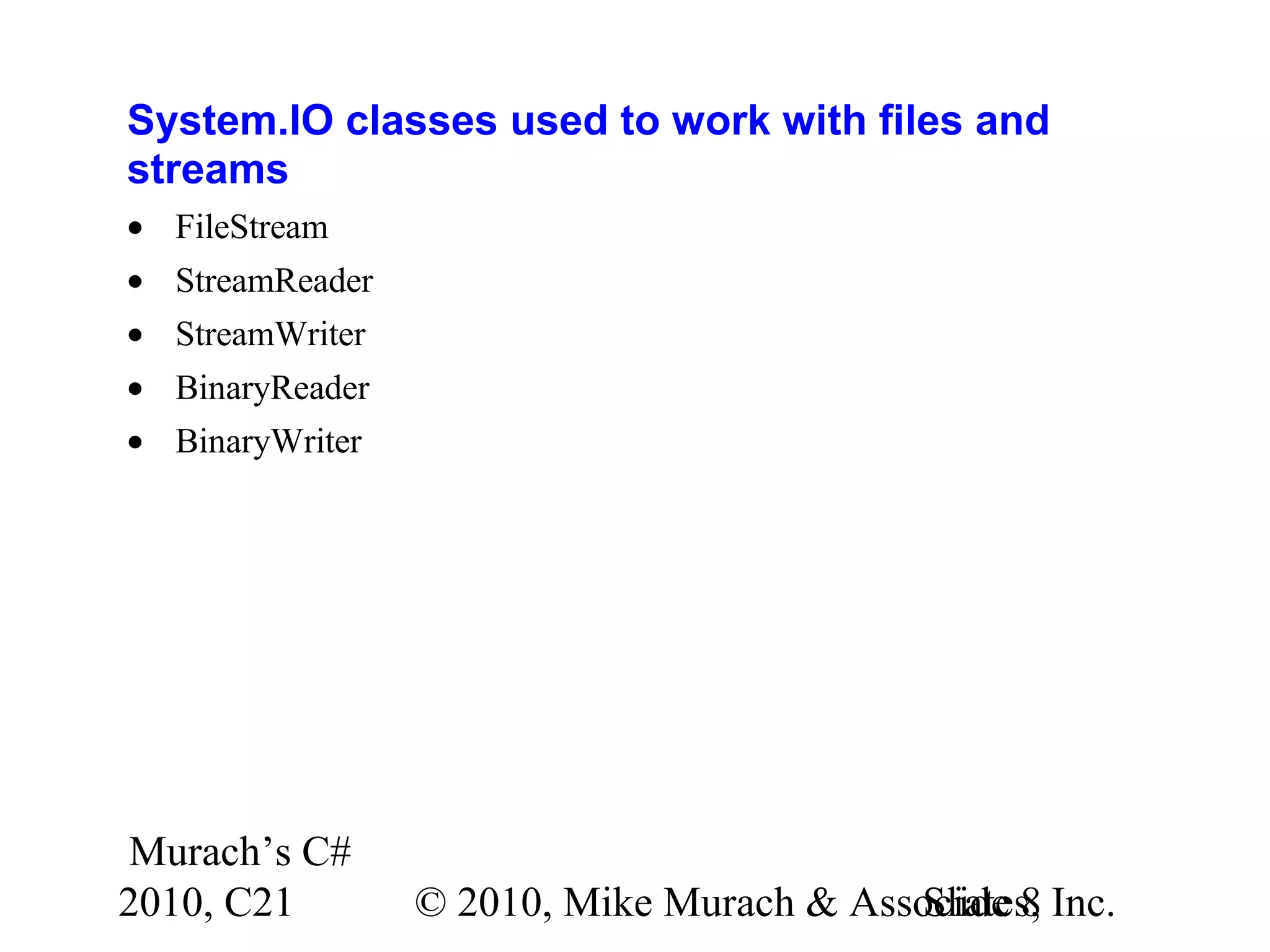 Murach’s C# 2010, C21 © 2010, Mike Murach & Associates, Inc.Slide 8 System.IO classes used to work with files and streams • FileStream • StreamReader • StreamWriter • BinaryReader • BinaryWriter 