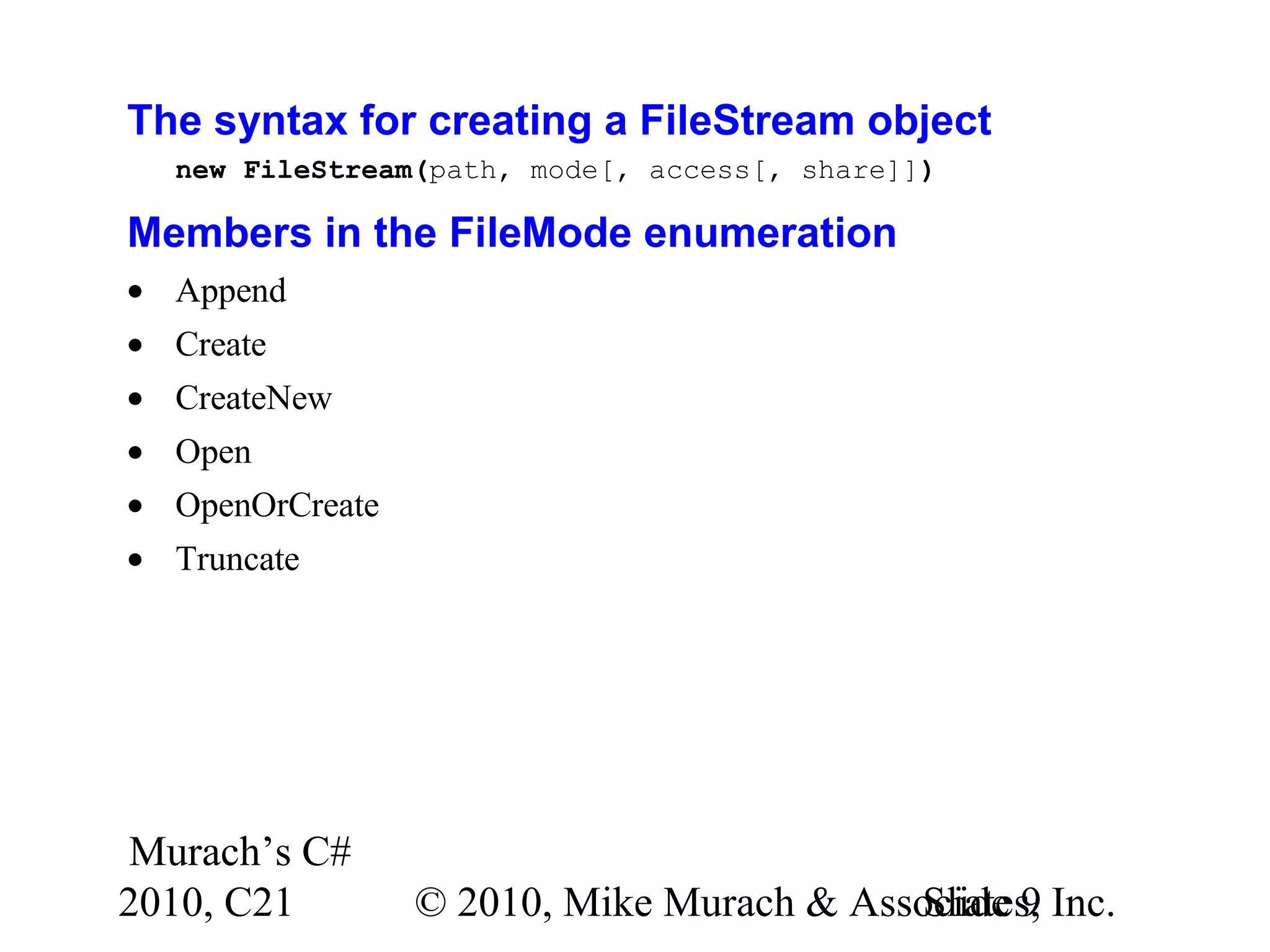 Murach’s C# 2010, C21 © 2010, Mike Murach & Associates, Inc.Slide 9 The syntax for creating a FileStream object new FileStream(path, mode[, access[, share]]) Members in the FileMode enumeration • Append • Create • CreateNew • Open • OpenOrCreate • Truncate 