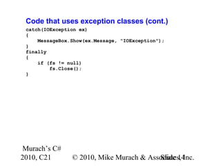 Murach’s C#
2010, C21 © 2010, Mike Murach & Associates, Inc.Slide 14
Code that uses exception classes (cont.)
catch(IOException ex)
{
MessageBox.Show(ex.Message, "IOException");
}
finally
{
if (fs != null)
fs.Close();
}
 