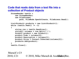 Murach’s C#
2010, C21 © 2010, Mike Murach & Associates, Inc.Slide 18
Code that reads data from a text file into a
collection of Product objects
StreamReader textIn =
new StreamReader(
new FileStream(
path, FileMode.OpenOrCreate, FileAccess.Read));
List<Product> products = new List<Product>();
while (textIn.Peek() != -1)
{
string row = textIn.ReadLine();
string[] columns = row.Split('|');
Product product = new Product();
product.Code = columns[0];
product.Description = columns[1];
product.Price = Convert.ToDecimal(columns[2]);
products.Add(product);
}
textIn.Close();
 