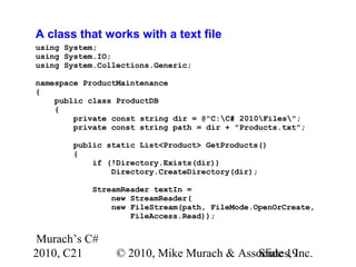 Murach’s C#
2010, C21 © 2010, Mike Murach & Associates, Inc.Slide 19
A class that works with a text file
using System;
using System.IO;
using System.Collections.Generic;
namespace ProductMaintenance
{
public class ProductDB
{
private const string dir = @"C:C# 2010Files";
private const string path = dir + "Products.txt";
public static List<Product> GetProducts()
{
if (!Directory.Exists(dir))
Directory.CreateDirectory(dir);
StreamReader textIn =
new StreamReader(
new FileStream(path, FileMode.OpenOrCreate,
FileAccess.Read));
 