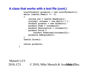 Murach’s C#
2010, C21 © 2010, Mike Murach & Associates, Inc.Slide 20
A class that works with a text file (cont.)
List<Product> products = new List<Product>();
while (textIn.Peek() != -1)
{
string row = textIn.ReadLine();
string[] columns = row.Split('|');
Product product = new Product();
product.Code = columns[0];
product.Description = columns[1];
product.Price =
Convert.ToDecimal(columns[2]);
products.Add(product);
}
textIn.Close();
return products;
}
 