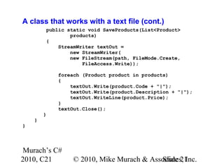 Murach’s C#
2010, C21 © 2010, Mike Murach & Associates, Inc.Slide 21
A class that works with a text file (cont.)
public static void SaveProducts(List<Product>
products)
{
StreamWriter textOut =
new StreamWriter(
new FileStream(path, FileMode.Create,
FileAccess.Write));
foreach (Product product in products)
{
textOut.Write(product.Code + "|");
textOut.Write(product.Description + "|");
textOut.WriteLine(product.Price);
}
textOut.Close();
}
}
}
 