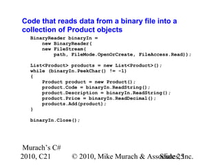 Murach’s C#
2010, C21 © 2010, Mike Murach & Associates, Inc.Slide 25
Code that reads data from a binary file into a
collection of Product objects
BinaryReader binaryIn =
new BinaryReader(
new FileStream(
path, FileMode.OpenOrCreate, FileAccess.Read));
List<Product> products = new List<Product>();
while (binaryIn.PeekChar() != -1)
{
Product product = new Product();
product.Code = binaryIn.ReadString();
product.Description = binaryIn.ReadString();
product.Price = binaryIn.ReadDecimal();
products.Add(product);
}
binaryIn.Close();
 