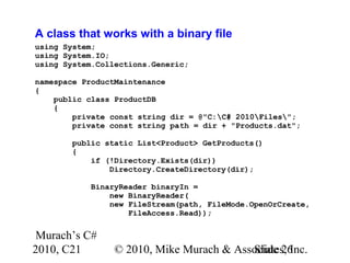 Murach’s C#
2010, C21 © 2010, Mike Murach & Associates, Inc.Slide 26
A class that works with a binary file
using System;
using System.IO;
using System.Collections.Generic;
namespace ProductMaintenance
{
public class ProductDB
{
private const string dir = @"C:C# 2010Files";
private const string path = dir + "Products.dat";
public static List<Product> GetProducts()
{
if (!Directory.Exists(dir))
Directory.CreateDirectory(dir);
BinaryReader binaryIn =
new BinaryReader(
new FileStream(path, FileMode.OpenOrCreate,
FileAccess.Read));
 