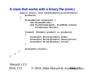 Murach’s C#
2010, C21 © 2010, Mike Murach & Associates, Inc.Slide 28
A class that works with a binary file (cont.)
public static void SaveProducts(List<Product>
products)
{
BinaryWriter binaryOut =
new BinaryWriter(
new FileStream(path, FileMode.Create,
FileAccess.Write));
foreach (Product product in products)
{
binaryOut.Write(product.Code);
binaryOut.Write(product.Description);
binaryOut.Write(product.Price);
}
binaryOut.Close();
}
}
}
 