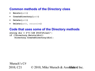 Murach’s C#
2010, C21 © 2010, Mike Murach & Associates, Inc.Slide 4
Common methods of the Directory class
• Exists(path)
• CreateDirectory(path)
• Delete(path)
• Delete(path, recursive)
Code that uses some of the Directory methods
string dir = @"C:C# 2010Files";
if (!Directory.Exists(dir))
Directory.CreateDirectory(dir);
 