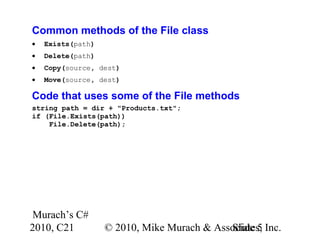 Murach’s C#
2010, C21 © 2010, Mike Murach & Associates, Inc.Slide 5
Common methods of the File class
• Exists(path)
• Delete(path)
• Copy(source, dest)
• Move(source, dest)
Code that uses some of the File methods
string path = dir + "Products.txt";
if (File.Exists(path))
File.Delete(path);
 