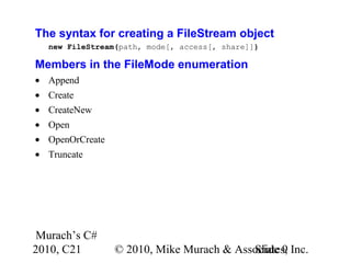 Murach’s C#
2010, C21 © 2010, Mike Murach & Associates, Inc.Slide 9
The syntax for creating a FileStream object
new FileStream(path, mode[, access[, share]])
Members in the FileMode enumeration
• Append
• Create
• CreateNew
• Open
• OpenOrCreate
• Truncate
 
