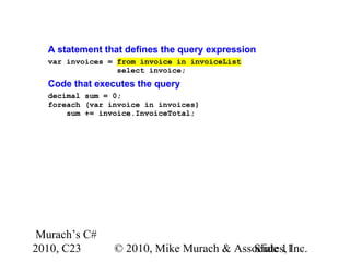 Murach’s C#
2010, C23 © 2010, Mike Murach & Associates, Inc.Slide 11
A statement that defines the query expression
var invoices = from invoice in invoiceList
select invoice;
Code that executes the query
decimal sum = 0;
foreach (var invoice in invoices)
sum += invoice.InvoiceTotal;
 