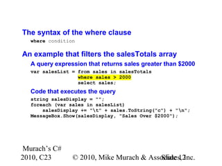 Murach’s C#
2010, C23 © 2010, Mike Murach & Associates, Inc.Slide 12
The syntax of the where clause
where condition
An example that filters the salesTotals array
A query expression that returns sales greater than $2000
var salesList = from sales in salesTotals
where sales > 2000
select sales;
Code that executes the query
string salesDisplay = "";
foreach (var sales in salesList)
salesDisplay += "t" + sales.ToString("c") + "n";
MessageBox.Show(salesDisplay, "Sales Over $2000");
 