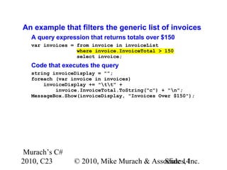 Murach’s C#
2010, C23 © 2010, Mike Murach & Associates, Inc.Slide 14
An example that filters the generic list of invoices
A query expression that returns totals over $150
var invoices = from invoice in invoiceList
where invoice.InvoiceTotal > 150
select invoice;
Code that executes the query
string invoiceDisplay = "";
foreach (var invoice in invoices)
invoiceDisplay += "tt" +
invoice.InvoiceTotal.ToString("c") + "n";
MessageBox.Show(invoiceDisplay, "Invoices Over $150");
 