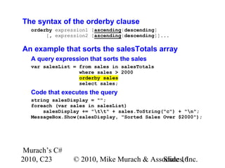Murach’s C#
2010, C23 © 2010, Mike Murach & Associates, Inc.Slide 16
The syntax of the orderby clause
orderby expression1 [ascending|descending]
[, expression2 [ascending|descending]]...
An example that sorts the salesTotals array
A query expression that sorts the sales
var salesList = from sales in salesTotals
where sales > 2000
orderby sales
select sales;
Code that executes the query
string salesDisplay = "";
foreach (var sales in salesList)
salesDisplay += "tt" + sales.ToString("c") + "n";
MessageBox.Show(salesDisplay, "Sorted Sales Over $2000");
 