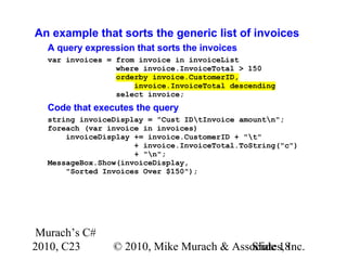 Murach’s C#
2010, C23 © 2010, Mike Murach & Associates, Inc.Slide 18
An example that sorts the generic list of invoices
A query expression that sorts the invoices
var invoices = from invoice in invoiceList
where invoice.InvoiceTotal > 150
orderby invoice.CustomerID,
invoice.InvoiceTotal descending
select invoice;
Code that executes the query
string invoiceDisplay = "Cust IDtInvoice amountn";
foreach (var invoice in invoices)
invoiceDisplay += invoice.CustomerID + "t"
+ invoice.InvoiceTotal.ToString("c")
+ "n";
MessageBox.Show(invoiceDisplay,
"Sorted Invoices Over $150");
 