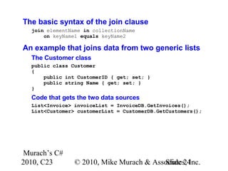 Murach’s C#
2010, C23 © 2010, Mike Murach & Associates, Inc.Slide 24
The basic syntax of the join clause
join elementName in collectionName
on keyName1 equals keyName2
An example that joins data from two generic lists
The Customer class
public class Customer
{
public int CustomerID { get; set; }
public string Name { get; set; }
}
Code that gets the two data sources
List<Invoice> invoiceList = InvoiceDB.GetInvoices();
List<Customer> customerList = CustomerDB.GetCustomers();
 