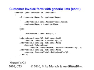 Murach’s C#
2010, C23 © 2010, Mike Murach & Associates, Inc.Slide 30
Customer Invoice form with generic lists (cont.)
foreach (var invoice in invoices)
{
if (invoice.Name != customerName)
{
lvInvoices.Items.Add(invoice.Name);
customerName = invoice.Name;
}
else
{
lvInvoices.Items.Add("");
}
lvInvoices.Items[i].SubItems.Add(
invoice.InvoiceID.ToString());
lvInvoices.Items[i].SubItems.Add(
Convert.ToDateTime(
invoice.InvoiceDate).ToShortDateString());
lvInvoices.Items[i].SubItems.Add(
invoice.InvoiceTotal.ToString("c"));
i += 1;
}
}
 