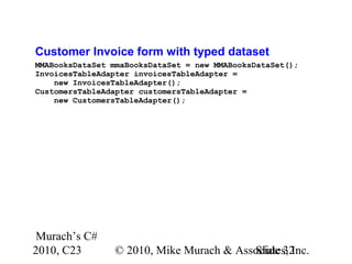 Murach’s C#
2010, C23 © 2010, Mike Murach & Associates, Inc.Slide 32
Customer Invoice form with typed dataset
MMABooksDataSet mmaBooksDataSet = new MMABooksDataSet();
InvoicesTableAdapter invoicesTableAdapter =
new InvoicesTableAdapter();
CustomersTableAdapter customersTableAdapter =
new CustomersTableAdapter();
 