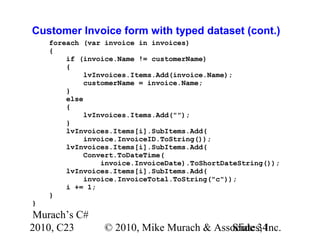 Murach’s C#
2010, C23 © 2010, Mike Murach & Associates, Inc.Slide 34
Customer Invoice form with typed dataset (cont.)
foreach (var invoice in invoices)
{
if (invoice.Name != customerName)
{
lvInvoices.Items.Add(invoice.Name);
customerName = invoice.Name;
}
else
{
lvInvoices.Items.Add("");
}
lvInvoices.Items[i].SubItems.Add(
invoice.InvoiceID.ToString());
lvInvoices.Items[i].SubItems.Add(
Convert.ToDateTime(
invoice.InvoiceDate).ToShortDateString());
lvInvoices.Items[i].SubItems.Add(
invoice.InvoiceTotal.ToString("c"));
i += 1;
}
}
 