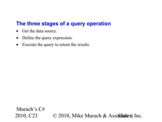 Murach’s C#
2010, C23 © 2010, Mike Murach & Associates, Inc.Slide 6
The three stages of a query operation
• Get the data source.
• Define the query expression.
• Execute the query to return the results.
 