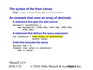 Murach’s C#
2010, C23 © 2010, Mike Murach & Associates, Inc.Slide 9
The syntax of the from clause
from [type] elementName in collectionName
An example that uses an array of decimals
A statement that gets the data source
decimal[] salesTotals =
new decimal[4] {1286.45m, 2433.49m, 2893.85m,
2094.53m};
A statement that defines the query expression
var salesList = from sales in salesTotals
select sales;
Code that executes the query
decimal sum = 0;
foreach (var sales in salesList)
sum += sales;
 