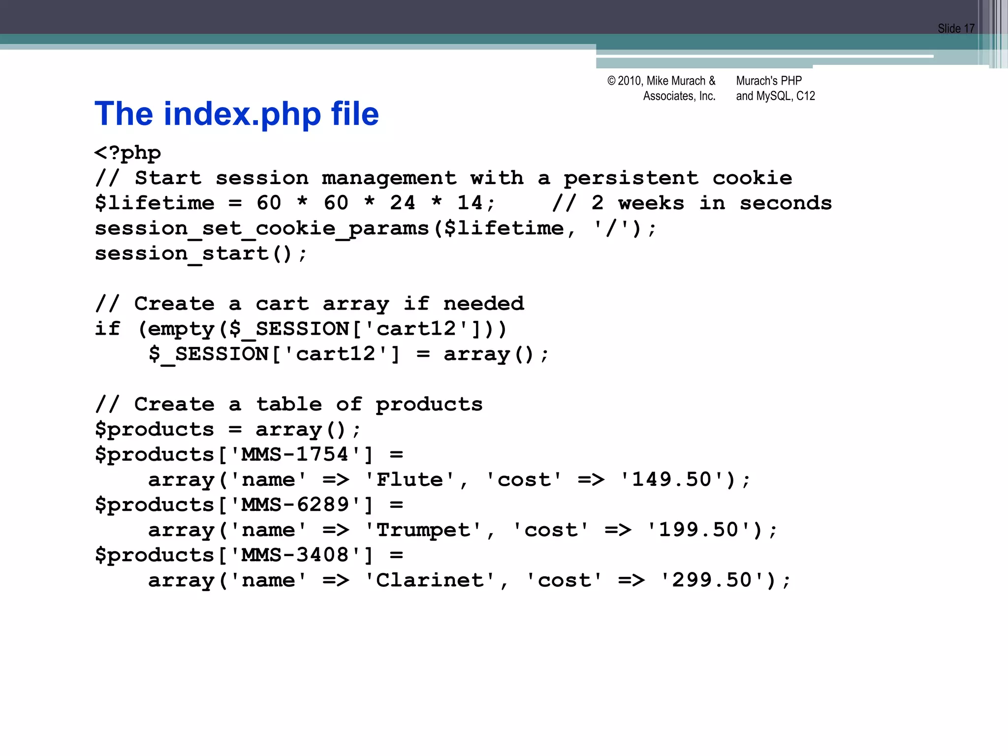Murach's PHP
and MySQL, C12
© 2010, Mike Murach &
Associates, Inc.
Slide 17
The index.php file
<?php
// Start session management with a persistent cookie
$lifetime = 60 * 60 * 24 * 14; // 2 weeks in seconds
session_set_cookie_params($lifetime, '/');
session_start();
// Create a cart array if needed
if (empty($_SESSION['cart12']))
$_SESSION['cart12'] = array();
// Create a table of products
$products = array();
$products['MMS-1754'] =
array('name' => 'Flute', 'cost' => '149.50');
$products['MMS-6289'] =
array('name' => 'Trumpet', 'cost' => '199.50');
$products['MMS-3408'] =
array('name' => 'Clarinet', 'cost' => '299.50');
 
