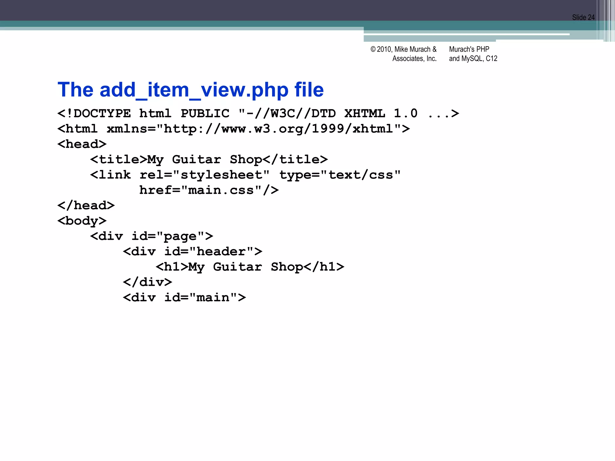 Murach's PHP
and MySQL, C12
© 2010, Mike Murach &
Associates, Inc.
Slide 24
The add_item_view.php file
<!DOCTYPE html PUBLIC "-//W3C//DTD XHTML 1.0 ...>
<html xmlns="http://www.w3.org/1999/xhtml">
<head>
<title>My Guitar Shop</title>
<link rel="stylesheet" type="text/css"
href="main.css"/>
</head>
<body>
<div id="page">
<div id="header">
<h1>My Guitar Shop</h1>
</div>
<div id="main">
 