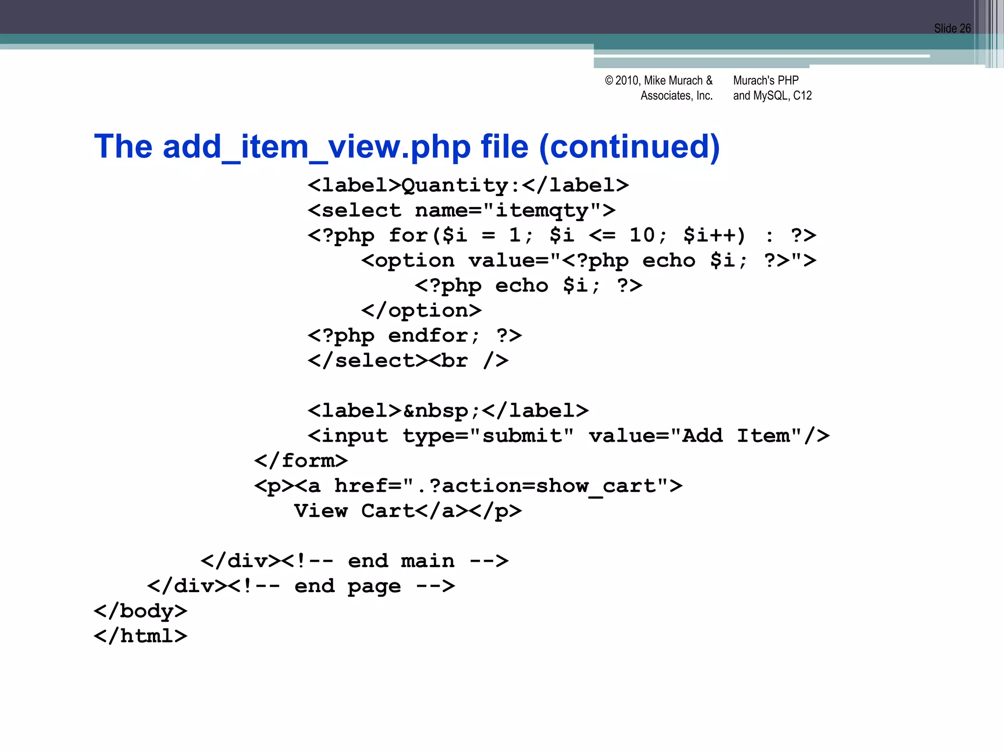 Murach's PHP
and MySQL, C12
© 2010, Mike Murach &
Associates, Inc.
Slide 26
The add_item_view.php file (continued)
<label>Quantity:</label>
<select name="itemqty">
<?php for($i = 1; $i <= 10; $i++) : ?>
<option value="<?php echo $i; ?>">
<?php echo $i; ?>
</option>
<?php endfor; ?>
</select><br />
<label>&nbsp;</label>
<input type="submit" value="Add Item"/>
</form>
<p><a href=".?action=show_cart">
View Cart</a></p>
</div><!-- end main -->
</div><!-- end page -->
</body>
</html>
 