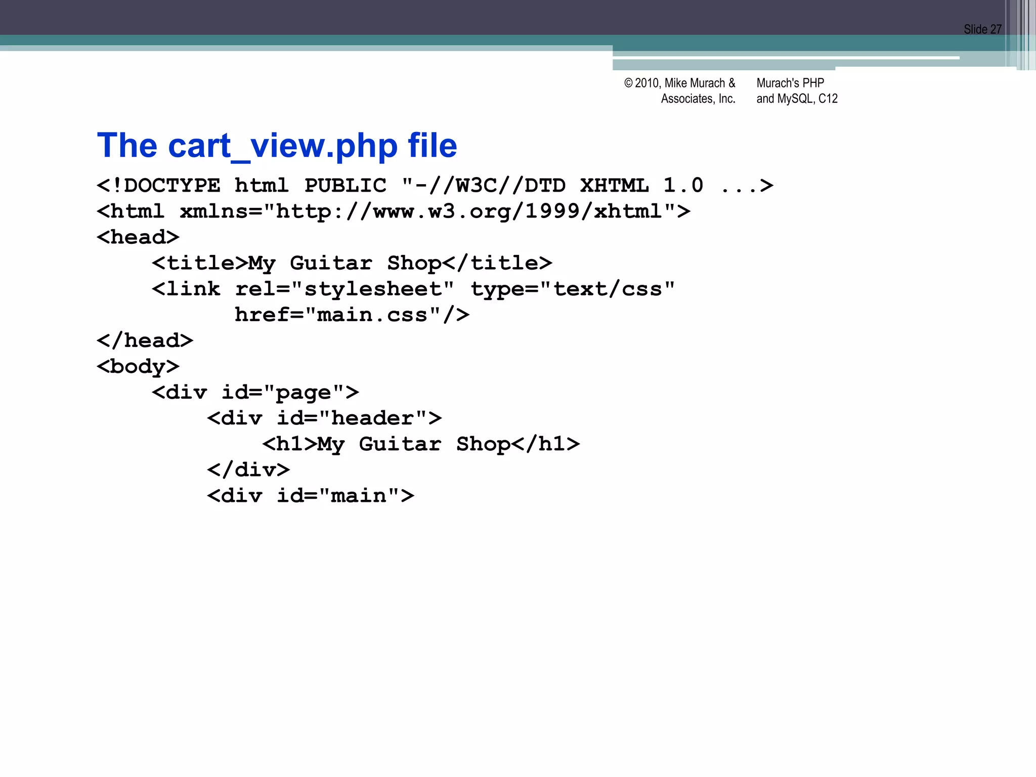 Murach's PHP
and MySQL, C12
© 2010, Mike Murach &
Associates, Inc.
Slide 27
The cart_view.php file
<!DOCTYPE html PUBLIC "-//W3C//DTD XHTML 1.0 ...>
<html xmlns="http://www.w3.org/1999/xhtml">
<head>
<title>My Guitar Shop</title>
<link rel="stylesheet" type="text/css"
href="main.css"/>
</head>
<body>
<div id="page">
<div id="header">
<h1>My Guitar Shop</h1>
</div>
<div id="main">
 