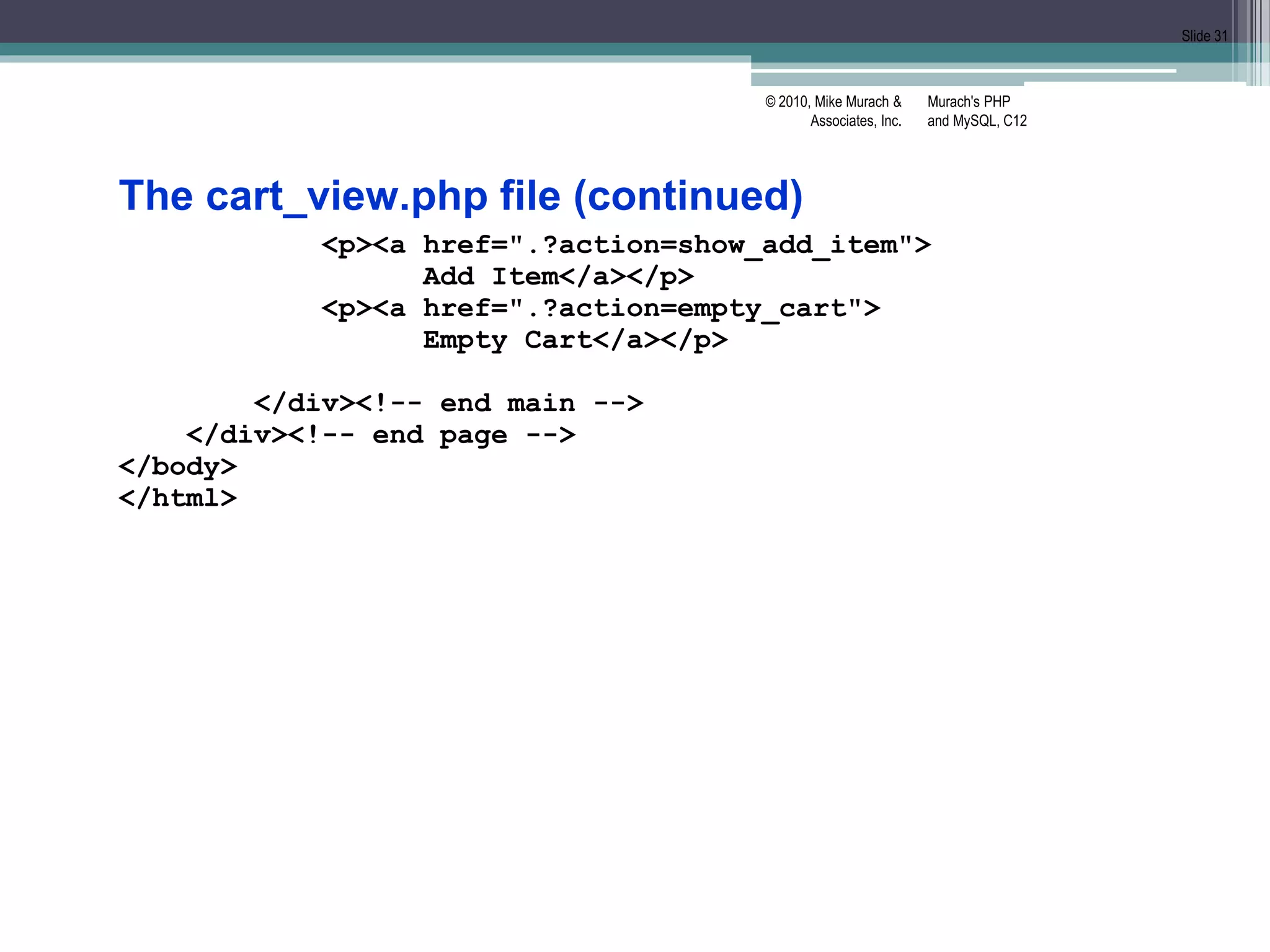 Murach's PHP
and MySQL, C12
© 2010, Mike Murach &
Associates, Inc.
Slide 31
The cart_view.php file (continued)
<p><a href=".?action=show_add_item">
Add Item</a></p>
<p><a href=".?action=empty_cart">
Empty Cart</a></p>
</div><!-- end main -->
</div><!-- end page -->
</body>
</html>
 