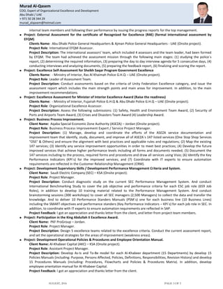 Murad Al-Qasem
COO, Expert of Organizational Excellence and Development
Abu Dhabi / UAE
+ 971 50 28 344 29
murad_alqasem@hotmail.com
AUGEST, 2016 PAGE 3 OF 5
internal team members and following their performance by issuing the progress reports for the top management.
 Project: External Assessment for the certificate of Recognized for Excellence (R4E) (formal international assessment by
EFQM)
Clients Name: Abu Dhabi Police General Headquarters & Ajman Police General Headquarters - UAE (Onsite project).
Project Role: International EFQM Assessor.
Project Description: The international assessors’ team, which included 4 assessors and the team leader, had been formed
by EFQM. The team had achieved the assessment mission through the following main stages: (1) studying the police`s
report, (2) determining the required information, (3) preparing the day to day interview agenda for 5 consecutive days, (4)
conducting interviews and analyzing documents, (5) preparing the feedback report, (6) finalizing and scoring the report.
 Project: Excellence Self-Assessment for Sheikh Saqar Program Government Excellence
Clients Name: - Ministry of Interior, Ras Al Khaimah Police G.H.Q – UAE (Onsite project).
Project Role: Leader of Assessment Team.
Project Description: Conduct assessments based on the criteria of Unity Federation Excellence category, and issue the
assessment report which includes the main strength points and main areas for improvement. In addition, to the main
improvement recommendations.
 Project: Excellence Assessment for Minister of Interior Excellence Award (Raise the readiness)
Clients Name: - Ministry of Interior, Fujairah Police G.H.Q & Abu Dhabi Police G.H.Q – UAE (Onsite project).
Project Role: Organizational Excellence Assessor.
Project Description: Assess the following submissions: (1) Safety, Health and Environment Team Award, (2) Security of
Ports and Airports Team Award, (3) Crises and Disasters Team Award (4) Leadership Award.
 Project: Business Process Improvement.
Client Name: Aqaba Special Economic Zone Authority (ASEZA) – Jordan (Onsite project).
Project Role: Business Process Improvement Expert / Service Project Manager.
Project Description: (1) Manage, develop and coordinate the efforts of the ASEZA service documentation and
improvement team that identify, study, document, and improve all of ASEZA`s 147 listed services (One Stop Shop Services
"OSS" & Others) and ensure the alignment with best practices and applicable rules and regulations; (2) Map the existing
147 services; (3) Identify any service improvement opportunities in order to meet best practices; (4) Develop the future
improved services that achieve higher performance levels including all forms and documents needed; (5) Document the
147 services including to the process, required forms and procedures and draw all services using Visio; (6) Identify the Key
Performance Indicators (KPI`s) for the improved services; and (7) Coordinate with IT experts to ensure automation
requirements are reflected in the Customer Relationship Management (CRM).
 Project: Development Supervisory Skills / Development Performance Management Criteria and System.
Client Name: Saudi Electric Company (SEC) – KSA (Onsite project).
Project Role: Project Manager.
Project Description: Conduct diagnostic study on the current SEC Performance Management System. And conduct
International Benchmarking Study to cover the job objective and performance criteria for each ESC job role (659 Job
Roles), in addition to develop 10 training material related to the Performance Management System. And conduct
brainstorming sessions (300 workshops) to cover all SEC managers (2,500 Managers) to collect the data and transfer the
knowledge. And to deliver 10 Performance Standers Manuals (PSM`s) one for each business line (10 Business Lines)
including the SMART objectives and performance standers (Key Performance Indicators – KPI`s) for each job role in SEC. In
addition, to coordinate with IT experts to ensure automation requirements are reflected in SAP.
Project Feedback: I got an appreciation and thanks letter from the client, and letter from project team members.
 Project: Participation in the King Abdullah II Excellence Award.
Client Name: PKF ProGroup – Jordan.
Project Role: Project Manager.
Project Description: Design 5 excellence teams related to the excellence criteria. Conduct the current assessment report,
and set the operational strategies for the areas of improvement (weakness areas).
 Project: Development Operational Policies & Procedures and Employee Orientation Manual.
Client Name: Al-Khabeer Capital (AKC) – KSA (Onsite project).
Project Role: Assistant Project Manager.
Project Description: Develop As-Is and To-Be model for each Al-Khabeer department (15 Departments) by develop 15
Policies Manuals (including: Purpose, Persons Affected, Policies, Definitions, Responsibilities, Revision History) and develop
15 Procedures Manuals (including: Procedures, Flowcharts and Policies & Procedures Matrix). In addition, develop
employee orientation manual for Al-Khabeer Capital.
Project Feedback: I got an appreciation and thanks letter from the client.
 