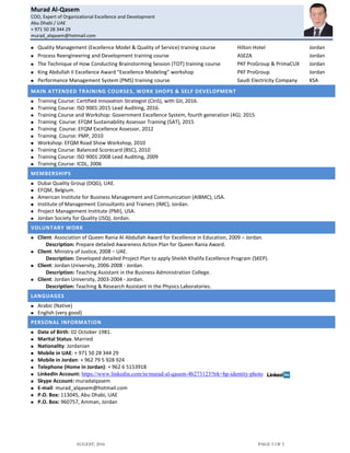 Murad Al-Qasem
COO, Expert of Organizational Excellence and Development
Abu Dhabi / UAE
+ 971 50 28 344 29
murad_alqasem@hotmail.com
AUGEST, 2016 PAGE 5 OF 5
 Quality Management (Excellence Model & Quality of Service) training course Hilton Hotel Jordan
 Process Reengineering and Development training course ASEZA Jordan
 The Technique of How Conducting Brainstorming Session (TOT) training course PKF ProGroup & PrimaCUX Jordan
 King Abdullah II Excellence Award “Excellence Modeling” workshop PKF ProGroup Jordan
 Performance Management System (PMS) training course Saudi Electricity Company KSA
MAIN ATTENDED TRAINING COURSES, WORK SHOPS & SELF DEVELOPMENT
 Training Course: Certified Innovation Strategist (CInS), with GII, 2016.
 Training Course: ISO 9001:2015 Lead Auditing, 2016.
 Training Course and Workshop: Government Excellence System, fourth generation (4G). 2015
 Training Course: EFQM Sustainability Assessor Training (SAT), 2015
 Training Course: EFQM Excellence Assessor, 2012
 Training Course: PMP, 2010
 Workshop: EFQM Road Show Workshop, 2010
 Training Course: Balanced Scorecard (BSC), 2010
 Training Course: ISO 9001:2008 Lead Auditing, 2009
 Training Course: ICDL, 2006
MEMBERSHIPS
 Dubai Quality Group (DQG), UAE.
 EFQM, Belgium.
 American Institute for Business Management and Communication (AIBMC), USA.
 Institute of Management Consultants and Trainers (IMC), Jordan.
 Project Management Institute (PMI), USA.
 Jordan Society for Quality (JSQ), Jordan.
VOLUNTARY WORK
 Client: Association of Queen Rania Al Abdullah Award for Excellence in Education, 2009 – Jordan.
Description: Prepare detailed Awareness Action Plan for Queen Rania Award.
 Client: Ministry of Justice, 2008 – UAE.
Description: Developed detailed Project Plan to apply Sheikh Khalifa Excellence Program (SKEP).
 Client: Jordan University, 2006-2008 - Jordan.
Description: Teaching Assistant in the Business Administration College.
 Client: Jordan University, 2003-2004 - Jordan.
Description: Teaching & Research Assistant in the Physics Laboratories.
LANGUAGES
 Arabic (Native)
 English (very good)
PERSONAL INFORMATION
 Date of Birth: 02 October 1981.
 Marital Status: Married
 Nationality: Jordanian
 Mobile in UAE: + 971 50 28 344 29
 Mobile in Jordan: + 962 79 5 928 924
 Telephone (Home in Jordan): + 962 6 5153918
 LinkedIn Account: https://www.linkedin.com/in/murad-al-qasem-4b273123?trk=hp-identity-photo
 Skype Account: muradalqasem
 E-mail: murad_alqasem@hotmail.com
 P.O. Box: 113045, Abu Dhabi, UAE
 P.O. Box: 960757, Amman, Jordan
 