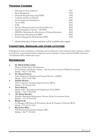 3| P a g e
Training Courses
- Directing the New Employee 1997
- Basic Management 1998
- Design & Programming using HTML 1998
- Using the Internet in Libraries 1999
- Job description & Classification 2000
- Access 2000 2002
- ICDL 2003
- Develop Managerial process & Human Resource 2004
- Quality Management System – ISO 9000 2004
- HR KPIs: Measuring the effectiveness of Human Resources 2008
- Performance Management & MBO 2008
- Projects Management Professionals (PMP) 2008
* Details about these Courses and more will be available upon request.
Committees, Seminars and other activities
Participated in many committees, workshops and contributed to and conducted many seminars, worked
as an advisor to government bodies and private sectors, Speaker in many international HR conferences.
All information will be available upon request.
References
1. Dr. Khlaif Al Khawaldeh
Minister, Public Sector Development
Ex-Excellence and Quality Advisor – The Executive Council of Dubai Government
Mobile: +962 77 541 0005
2. Dr. Hayyel Fahouri
Arab Academy for Banking and Financial Sciences (AABFS)
Mobile: +962 79 564 7584
3. Abdulla Madani
CEO- Corporate Technical Support Services (RTA)
Mobile: +971 50 644 1145
4. Naser Kokash
Deputy GM – Development & Employment Fund (DEF)
Mobile: + 962 79 906 2025
5. Dr. Qasim Kanakri
Strategic Planning & Management Advisor, Dubai Government Sector
Mobile: + 971 50 550 6433
6. Khalid Al Ali
Ex-Manager, HR Policies & Procedures, Roads & Transport Authority (RTA)
Mobile: +971 50 767 6765
7. Riyad Abu Alhaj
GM, Pharma International Company (PIC)
Mobile: +962 77 742 2225
 
