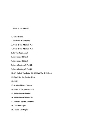 Word 2 Tha Mutha!
1.I Like Islam!
2.Foe What It’s Worth!
3.Word 2 Tha Mutha! Pt.1
4.Word 2 Tha Mutha! Pt.2
5.To Tha Year 3333!
6.Green-ray! Pt.1&2
7.Green-ray! Pt.3&4
8.Green Lant-ern! Pt.1&2
9.Green Lant-ern! Pt.3&4
10.It’s Called Tha Price Of GOD & Tha DEVIL…
11.Tha Price Of Getting Rich
12.99.9!
13.Motion Picture Screen!
14.Word 2 Tha Mutha! Pt.3
15.So We Don’t Ho-Out!
16.So We Don’t Homo-Out!
17.So Let’s Rip In-And-Out!
18.I see Tha Light!
19.I Heed Tha Light!
 