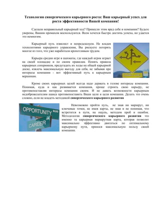 Технология синергического карьерного роста: Ваш карьерный успех для
                роста эффективности Вашей компании!

       Сделали неправильный карьерный ход? Принесли этим вред себе и компании? Будьте
уверены, Вашим промахом воспользуются. Всем хочется быстро достичь успеха, но удается
это немногим.

      Карьерный путь извилист и непредсказуем. Не владея
технологиями карьерного управления, Вы рискуете потерять
многое из того, что уже наработали кропотливым трудом.

       Карьера сродни игре в шахматы, где каждый игрок играет
на своей площадке и по своим правилам. Понять правила
карьерных соперников, предугадать их ходы на общей карьерной
доске, извлечь максимальную выгоду для себя, не забывая про
интересы компании - вот эффективный путь к карьерным
вершинам.

      Кроме своих карьерных целей всегда надо держать в голове интересы компании.
Понимая, куда и как развивается компания, проще строить свою карьеру, не
противопоставляя интересы компании своим. И не давать возможности карьерным
недоброжелателям шанса противопоставить Ваши цели и цели компании. Делать это очень
сложно, если не владеть методикой синергического карьерного развития

                                 Невозможно пройти путь, не зная ни маршрут, ни
                           ключевые точки, не имея карты, не зная и не понимая, что
                           встретится в пути, на ощупь, методом проб и ошибок.
                           Методология синергического карьерного развития это
                           именно та карьерная маршрутная карта, которая позволит
                           максимально эффективно двигаться по оптимальному
                           карьерному пути, принося максимальную пользу своей
                           компании.
 