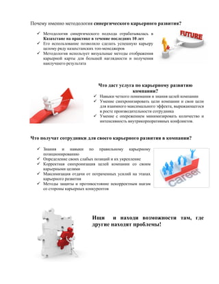 Почему именно методология синергического карьерного развития?

   Методология синергического подхода отрабатывалась в
    Казахстане на практике в течение последних 10 лет
   Его использование позволило сделать успешную карьеру
    целому ряду казахстанских топ-менеджеров
   Методология использует визуальные методы отображения
    карьерной карты для большей наглядности и получения
    наилучшего результата




                              Что даст услуга по карьерному развитию
                                            компании?
                             Навыки четкого понимания и знания целей компании
                             Умение синхронизировать цели компании и свои цели
                              для взаимного максимального эффекта, выражающегося
                              в росте производительности сотрудника
                             Умение с опережением минимизировать количество и
                              интенсивность внутрикорпоративных конфликтов.


Что получат сотрудники для своего карьерного развития в компании?

   Знания и навыки по правильному карьерному
    позиционированию
   Определение своих слабых позиций и их укрепление
   Корректная синхронизация целей компании со своим
    карьерными целями
   Максимизация отдачи от потраченных усилий на этапах
    карьерного развития
   Методы защиты и противостояние некорректным шагам
    со стороны карьерных конкурентов




                           Ищи и находи возможности там, где
                           другие находят проблемы!
 