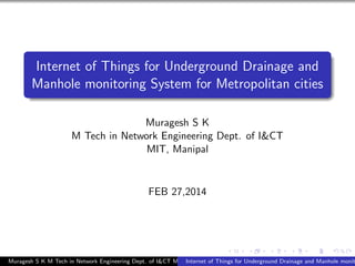 Internet of Things for Underground Drainage and
Manhole monitoring System for Metropolitan cities
Muragesh S K
M Tech in Network Engineering Dept. of I&CT
MIT, Manipal
FEB 27,2014
Muragesh S K M Tech in Network Engineering Dept. of I&CT MIT, ManipalInternet of Things for Underground Drainage and Manhole monit
 