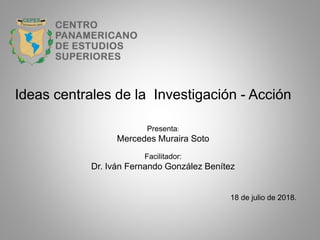 Ideas centrales de la Investigación - Acción
Presenta:
Mercedes Muraira Soto
Facilitador:
Dr. Iván Fernando González Benítez
18 de julio de 2018.
 