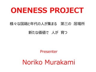 ONENESS PROJECT
様々な国籍と年代の人が集まる 第三の 居場所
新たな価値で 人が 育つ
Presenter
Noriko Murakami
 